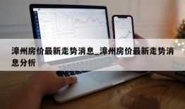 漳州房价最新走势消息_漳州房价最新走势消息分析