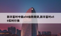 新华富时中国a50指数期货,新华富时a50实时行情