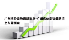 广州房价走势最新消息-广州房价走势最新消息东莞楼盘