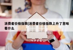 消费者价格指数|消费者价格指数上升了意味着什么