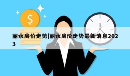 丽水房价走势|丽水房价走势最新消息2023