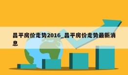 昌平房价走势2016_昌平房价走势最新消息