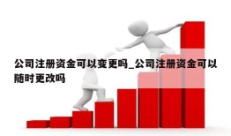 公司注册资金可以变更吗_公司注册资金可以随时更改吗