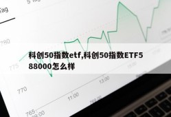 科创50指数etf,科创50指数ETF588000怎么样