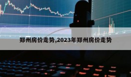 郑州房价走势,2023年郑州房价走势