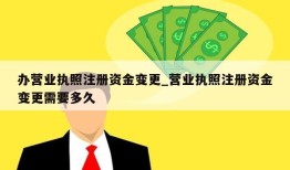 办营业执照注册资金变更_营业执照注册资金变更需要多久