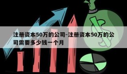 注册资本50万的公司-注册资本50万的公司需要多少钱一个月