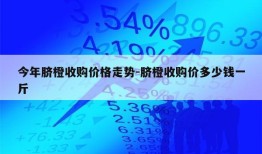 今年脐橙收购价格走势-脐橙收购价多少钱一斤