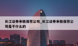 长江证券承销保荐公司_长江证券承销保荐公司是干什么的