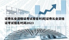 证券从业资格证考试报名时间|证券从业资格证考试报名时间2023