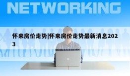 怀来房价走势|怀来房价走势最新消息2023