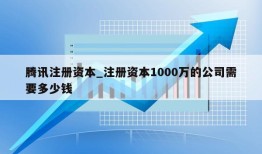 腾讯注册资本_注册资本1000万的公司需要多少钱