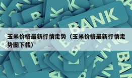 玉米价格最新行情走势（玉米价格最新行情走势图下载）