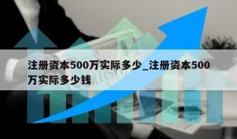 注册资本500万实际多少_注册资本500万实际多少钱