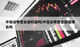 中信证券营业部好进吗|中信证券营业部值得去吗