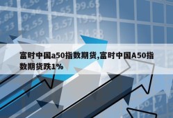 富时中国a50指数期货,富时中国A50指数期货跌1%