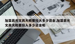 加盟晨光文具大概要投入多少资金,加盟晨光文具大概要投入多少资金呢