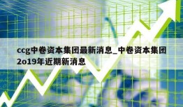 ccg中卷资本集团最新消息_中卷资本集团2o19年近期新消息