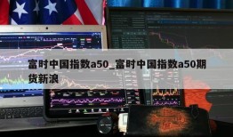 富时中国指数a50_富时中国指数a50期货新浪