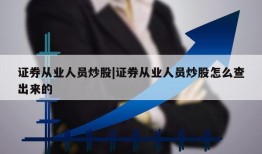 证券从业人员炒股|证券从业人员炒股怎么查出来的