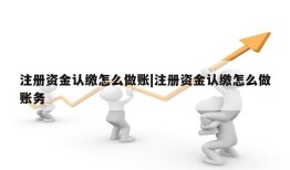 注册资金认缴怎么做账|注册资金认缴怎么做账务