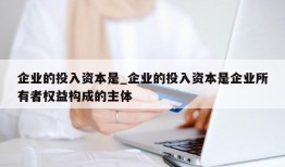 企业的投入资本是_企业的投入资本是企业所有者权益构成的主体