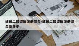 建筑二级资质注册资金-建筑二级资质注册资金要多少