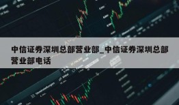 中信证券深圳总部营业部_中信证券深圳总部营业部电话