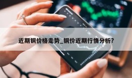 近期铜价格走势_铜价近期行情分析?