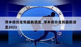 萍乡房价走势最新消息_萍乡房价走势最新消息2021