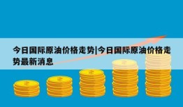 今日国际原油价格走势|今日国际原油价格走势最新消息