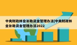 中央财政林业补助资金管理办法|中央财政林业补助资金管理办法2022