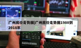 广州房价走势图|广州房价走势图1980到2018年