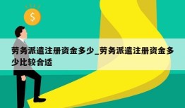 劳务派遣注册资金多少_劳务派遣注册资金多少比较合适