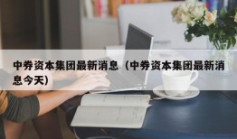 中券资本集团最新消息（中券资本集团最新消息今天）