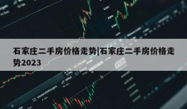 石家庄二手房价格走势|石家庄二手房价格走势2023