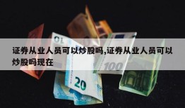 证券从业人员可以炒股吗,证券从业人员可以炒股吗现在