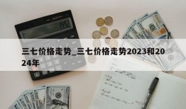 三七价格走势_三七价格走势2023和2024年