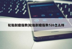 轮胎耐磨指数|轮胎耐磨指数520怎么样