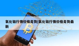 氧化铝行情价格走势|氧化铝行情价格走势最新