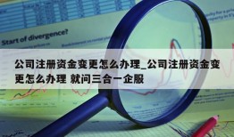 公司注册资金变更怎么办理_公司注册资金变更怎么办理 就问三合一企服