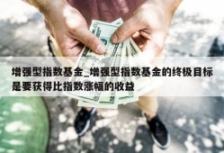 增强型指数基金_增强型指数基金的终极目标是要获得比指数涨幅的收益