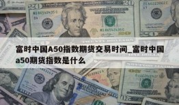 富时中国A50指数期货交易时间_富时中国a50期货指数是什么