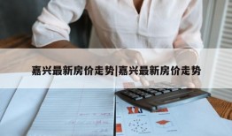 嘉兴最新房价走势|嘉兴最新房价走势