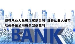 证券从业人员可以买基金吗_证券从业人员可以买基金公司股票型基金吗