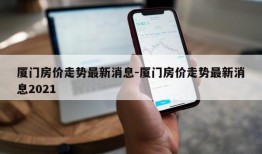 厦门房价走势最新消息-厦门房价走势最新消息2021