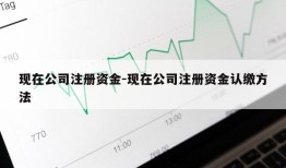 现在公司注册资金-现在公司注册资金认缴方法