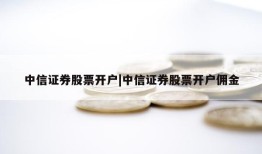 中信证券股票开户|中信证券股票开户佣金