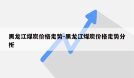 黑龙江煤炭价格走势-黑龙江煤炭价格走势分析