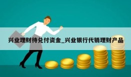 兴业理财待兑付资金_兴业银行代销理财产品